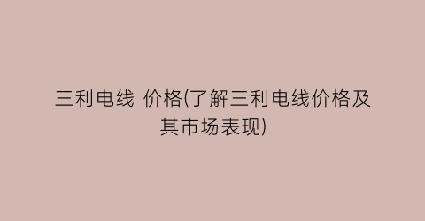 三利电线 价格(了解三利电线价格及其市场表现)